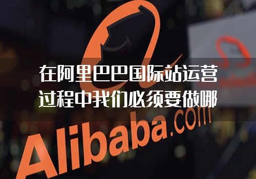 在阿里巴巴国际站运营过程中我们必须要做哪些