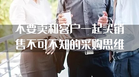 不要卖和客户一起买销售不可不知的采购思维