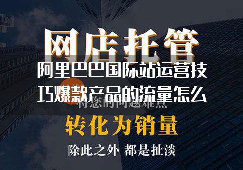 阿里巴巴国际站运营技巧爆款产品的流量怎么突然下降了?