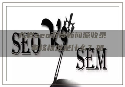 龙岩seo百度新闻源收录、审核标准是什么？加入新闻源