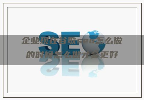 企业现在谷歌seo怎么做的时候怎么做才会更好呢