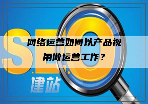 网络运营如何以产品视角做运营工作？