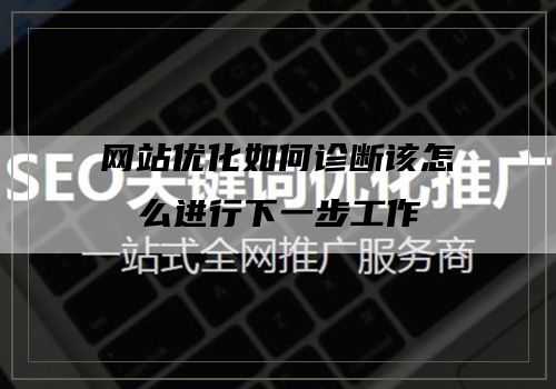 网站优化如何诊断该怎么进行下一步工作